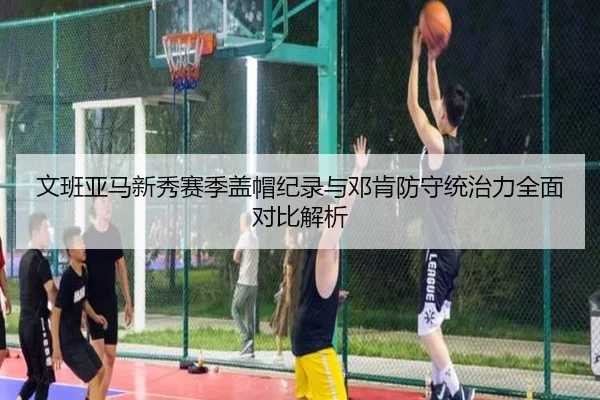 文班亚马新秀赛季盖帽纪录与邓肯防守统治力全面对比解析