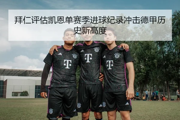 拜仁评估凯恩单赛季进球纪录冲击德甲历史新高度